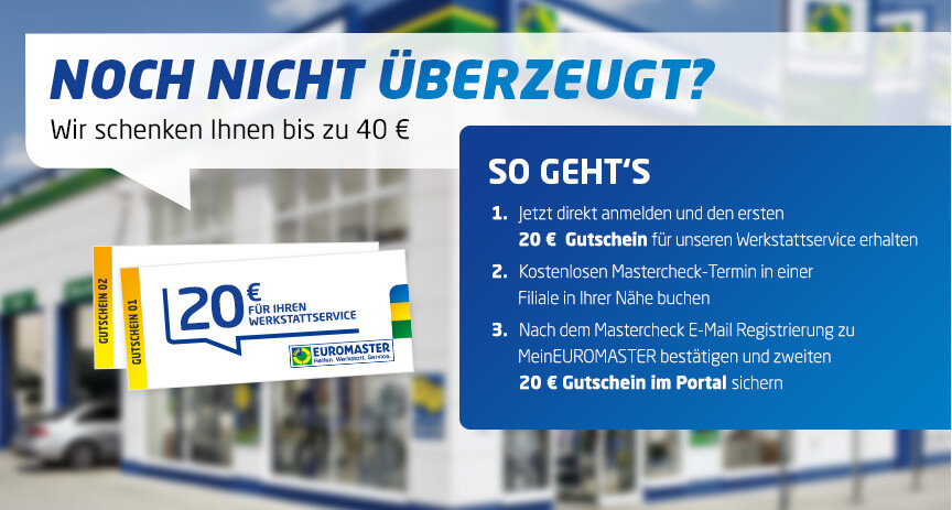 Jetzt Gutschein sichern! So geht's: 1. Jetzt direkt anmelden und den ersten 20 € Gutschein für unseren Werkstattservice erhalten. 2. Kostenlosen Mastercheck-Termin in einer Filiale in Ihrer Nähe buchen. 3. Nach dem Mastercheck E-Mail-Registrierung zu MeinEUROMASTER bestätigen und zweiten 20 € Gutschein im Portal sichern.
